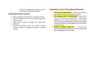 systems and navigating the ambiguity of multi-
criteriadecisionsmakingitsexpansive.
DRAWBACKS OF GLOBAL STRATEGY
1. Reduce managementeffectivenessinindividual countries
2. Productstandardizationcanresultinproductthatdidn’tfully
satisfyconsumer.
3. Using uniform marketing campaign may reduce local
adaptation.
4. Integrating competitive moves can further sacrifices
revenues, profits or competitive position in individual
countries.
EMERGENCE OF A NEW TYPE OF GLOBAL CORPORATION
1. Era of “micro-multinationals”– small companies thatare
born global andoperate worldwide fromdayone.
2. The emergence of the “metanational” – thrives on the
process of seeking out uniqueness that it might exploit
elsewhere or that might complement its own existing
operations and probably building competitive advantage by
uncoveringandtransferringknowledge frommanylocations
aroundthe world.
3. Another emerging “cybercorp” – a company that
operatesexclusivelyincyberspace andisnotimpactedbythe
physical geographyof linesonamap.
 