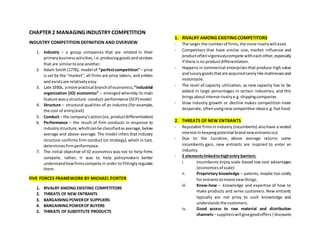 CHAPTER 2 MANAGING INDUSTRY COMPETITION
INDUSTRY COMPETITION DEFINITION AND OVERVIEW
1. Industry – a group companies that are related in their
primarybusinessactivities,i.e.producinggoodsandservices
that are similartoone another.
2. Adam Smith(1776), model of “perfectcompetition” – price
is set by the “market”, all firms are price takers, and entries
and existsare relativelyeasy.
3. Late 1930s, amore practical branchof economics,“industrial
organization (IO) economics” – emerged whereby its main
feature wasa structure -conduct-performance (SCP)model.
4. Structure – structural qualities of an industry (for example,
the cost of entry/exit)
5. Conduct – the company’saction(ex,productdifferentiation)
6. Performance – the result of firm conducts in response to
industrystructure,whichcanbe classifiedasaverage,below
average and above-average. The model infers that industry
structure confirms firm conduct (or strategy), which in turn,
determinesfirmperformance.
7. The initial objective of IO economics was not to help firms
compete, rather, it was to help policymakers better
understandhowfirmscompete in order to fittinglyregulate
them.
FIVE FORCES FRAMEWORK BY MICHAEL PORTER
1. RIVALRY AMONG EXISTING COMPETITORS
2. THREATS OF NEW ENTRANTS
3. BARGAINING POWEROF SUPPLIERS
4. BARGAINING POWEROF BUYERS
5. THREATS OF SUBSTITUTE PRODUCTS
1. RIVALRY AMONG EXISTING COMPETITORS
- The larger the numberof firms,the more rivalrywill exist.
- Competitors that have similar size, market influence and
productoftenvigorouslycompete witheachother,especially
if there isno productdifferentiation.
- Happens in commercial enterprisesthat produce high value
andluxurygoodsthatare acquiredrarelylike mattressesand
motorcycle.
- The level of capacity utilization, as new capacity has to be
added in large percentages in certain industries, and this
bringsaboutintense rivalrye.g.shippingcompanies
- Slow industry growth or decline makes competition more
desperate,oftenusingnewcompetitive idease.g.fastfood.
2. THREATS OF NEW ENTRANTS
- Reputable firmsin industry (incumbents) alsohave a vested
interestinkeepingpotential brandnewentrantsout.
- Due to the lucrative, above average returns some
incumbents gain, new entrants are inspired to enter an
industry.
- 5 elementslinkedtohighentry barriers:
i. Incumbents enjoy scale-based low cost advantages
(economiesof scale)
ii. Proprietary knowledge – patents, maybe too costly
for entrantstoinvestnewthings.
iii. Know-how – knowledge and expertise of how to
make products and serve customers. New entrants
typically are not privy to such knowledge and
understandsthe customers.
iv. Good access to raw material and distribution
channels– supplierswillgivegoodoffers/discounts
 