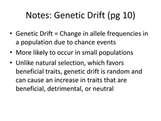 Notes: Genetic Drift (pg 10)
• Genetic Drift = Change in allele frequencies in
a population due to chance events
• More likely to occur in small populations
• Unlike natural selection, which favors
beneficial traits, genetic drift is random and
can cause an increase in traits that are
beneficial, detrimental, or neutral
 