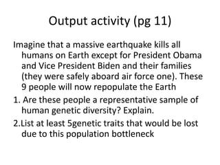 Output activity (pg 11)
Imagine that a massive earthquake kills all
humans on Earth except for President Obama
and Vice President Biden and their families
(they were safely aboard air force one). These
9 people will now repopulate the Earth
1. Are these people a representative sample of
human genetic diversity? Explain.
2.List at least 5genetic traits that would be lost
due to this population bottleneck
 