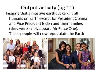 Output activity (pg 11)
Imagine that a massive earthquake kills all
humans on Earth except for President Obama
and Vice President Biden and their families
(they were safely aboard Air Force One).
These people will now repopulate the Earth
 