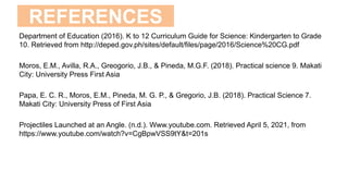 REFERENCES
Department of Education (2016). K to 12 Curriculum Guide for Science: Kindergarten to Grade
10. Retrieved from http://deped.gov.ph/sites/default/files/page/2016/Science%20CG.pdf
Moros, E.M., Avilla, R.A., Greogorio, J.B., & Pineda, M.G.F. (2018). Practical science 9. Makati
City: University Press First Asia
Papa, E. C. R., Moros, E.M., Pineda, M. G. P., & Gregorio, J.B. (2018). Practical Science 7.
Makati City: University Press of First Asia
Projectiles Launched at an Angle. (n.d.). Www.youtube.com. Retrieved April 5, 2021, from
https://www.youtube.com/watch?v=CgBpwVSS9tY&t=201s
 