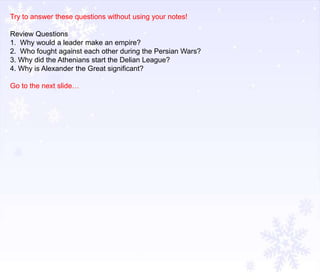 Try to answer these questions without using your notes!

Review Questions
1. Why would a leader make an empire?
2. Who fought against each other during the Persian Wars?
3. Why did the Athenians start the Delian League?
4. Why is Alexander the Great significant?
Go to the next slide…

 