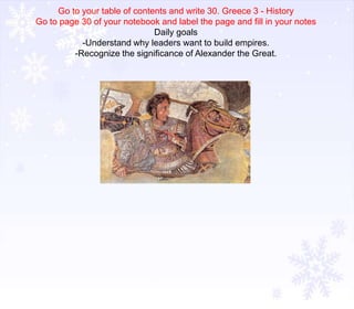 Go to your table of contents and write 30. Greece 3 - History
Go to page 30 of your notebook and label the page and fill in your notes
Daily goals
-Understand why leaders want to build empires.
-Recognize the significance of Alexander the Great.

 