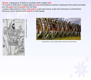 -Empire: a large group of states or countries under a single ruler
-An empire is made when a leader takes an army into the place he wants to make part of his empire and takes
over that place and the people who live there
-Leaders make empires to have more power, to get more money, to get more resources, to control those
resources, and to spread his/her culture to other people

Darius I, he started the Persian Wars.
Greek phalanx, common battle formation used by the ancient Greeks.

 