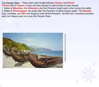 The Persian Wars – These wars were fought between Greece and Persia
-Persia was an empire in Asia and they wanted to add Greece to their empire
1. Battle at Marathon: the Athenians and the Persians fought each other during this battle.
2. Battle at Thermopylae: ten years later the Persians invaded Greece again. The Spartan
king, Leonidas, and 300 men fought to hold off the Persians. All 300 men, including Leonidas
died, but Greece went on to win the Persian Wars.

Reconstructed Persian ships beached at Marathon.

 
