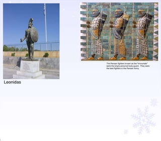 The Persian fighters known as the "Immortals"
were the king's personal body guard. They were
the best fighters in the Persian Army.

Leonidas

 