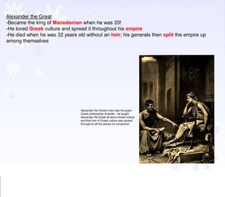 Alexander the Great
-Became the king of Macedonian when he was 20!
-He loved Greek culture and spread it throughout his empire
-He died when he was 32 years old without an heir; his generals then split the empire up
among themselves

Alexander the Great's tutor was the great
Greek philosopher Aristotle. He taught
Alexander the Great all about Greek culture
and that love of Greek culture was spread
throughout all the places he conquered.

 