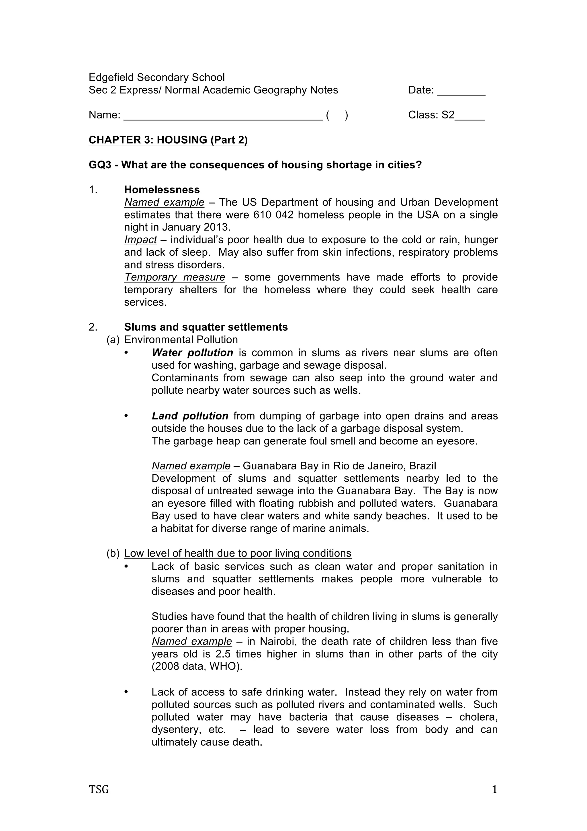 TSG	
   1	
  
Edgefield Secondary School
Sec 2 Express/ Normal Academic Geography Notes Date: ________
Name: _________________________________ ( ) Class: S2_____
CHAPTER 3: HOUSING (Part 2)
GQ3 - What are the consequences of housing shortage in cities?
1. Homelessness
Named example – The US Department of housing and Urban Development
estimates that there were 610 042 homeless people in the USA on a single
night in January 2013.
Impact – individual’s poor health due to exposure to the cold or rain, hunger
and lack of sleep. May also suffer from skin infections, respiratory problems
and stress disorders.
Temporary measure – some governments have made efforts to provide
temporary shelters for the homeless where they could seek health care
services.
2. Slums and squatter settlements
(a) Environmental Pollution
• Water pollution is common in slums as rivers near slums are often
used for washing, garbage and sewage disposal.
Contaminants from sewage can also seep into the ground water and
pollute nearby water sources such as wells.
• Land pollution from dumping of garbage into open drains and areas
outside the houses due to the lack of a garbage disposal system.
The garbage heap can generate foul smell and become an eyesore.
Named example – Guanabara Bay in Rio de Janeiro, Brazil
Development of slums and squatter settlements nearby led to the
disposal of untreated sewage into the Guanabara Bay. The Bay is now
an eyesore filled with floating rubbish and polluted waters. Guanabara
Bay used to have clear waters and white sandy beaches. It used to be
a habitat for diverse range of marine animals.
(b) Low level of health due to poor living conditions
• Lack of basic services such as clean water and proper sanitation in
slums and squatter settlements makes people more vulnerable to
diseases and poor health.
Studies have found that the health of children living in slums is generally
poorer than in areas with proper housing.
Named example – in Nairobi, the death rate of children less than five
years old is 2.5 times higher in slums than in other parts of the city
(2008 data, WHO).
• Lack of access to safe drinking water. Instead they rely on water from
polluted sources such as polluted rivers and contaminated wells. Such
polluted water may have bacteria that cause diseases – cholera,
dysentery, etc. – lead to severe water loss from body and can
ultimately cause death.
 