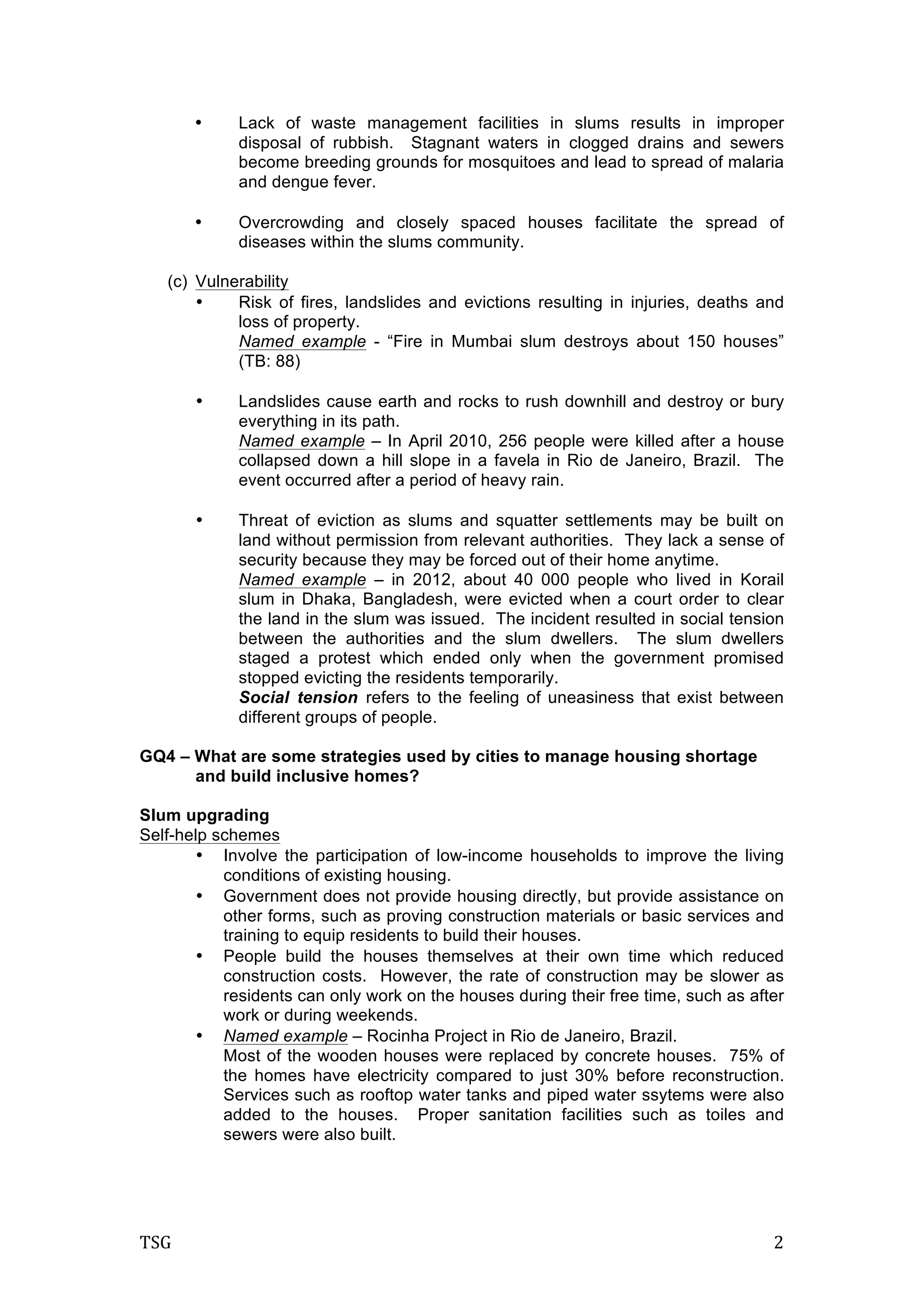 TSG	
   2	
  
• Lack of waste management facilities in slums results in improper
disposal of rubbish. Stagnant waters in clogged drains and sewers
become breeding grounds for mosquitoes and lead to spread of malaria
and dengue fever.
• Overcrowding and closely spaced houses facilitate the spread of
diseases within the slums community.
(c) Vulnerability
• Risk of fires, landslides and evictions resulting in injuries, deaths and
loss of property.
Named example - “Fire in Mumbai slum destroys about 150 houses”
(TB: 88)
• Landslides cause earth and rocks to rush downhill and destroy or bury
everything in its path.
Named example – In April 2010, 256 people were killed after a house
collapsed down a hill slope in a favela in Rio de Janeiro, Brazil. The
event occurred after a period of heavy rain.
• Threat of eviction as slums and squatter settlements may be built on
land without permission from relevant authorities. They lack a sense of
security because they may be forced out of their home anytime.
Named example – in 2012, about 40 000 people who lived in Korail
slum in Dhaka, Bangladesh, were evicted when a court order to clear
the land in the slum was issued. The incident resulted in social tension
between the authorities and the slum dwellers. The slum dwellers
staged a protest which ended only when the government promised
stopped evicting the residents temporarily.
Social tension refers to the feeling of uneasiness that exist between
different groups of people.
GQ4 – What are some strategies used by cities to manage housing shortage
and build inclusive homes?
Slum upgrading
Self-help schemes
• Involve the participation of low-income households to improve the living
conditions of existing housing.
• Government does not provide housing directly, but provide assistance on
other forms, such as proving construction materials or basic services and
training to equip residents to build their houses.
• People build the houses themselves at their own time which reduced
construction costs. However, the rate of construction may be slower as
residents can only work on the houses during their free time, such as after
work or during weekends.
• Named example – Rocinha Project in Rio de Janeiro, Brazil.
Most of the wooden houses were replaced by concrete houses. 75% of
the homes have electricity compared to just 30% before reconstruction.
Services such as rooftop water tanks and piped water ssytems were also
added to the houses. Proper sanitation facilities such as toiles and
sewers were also built.
 