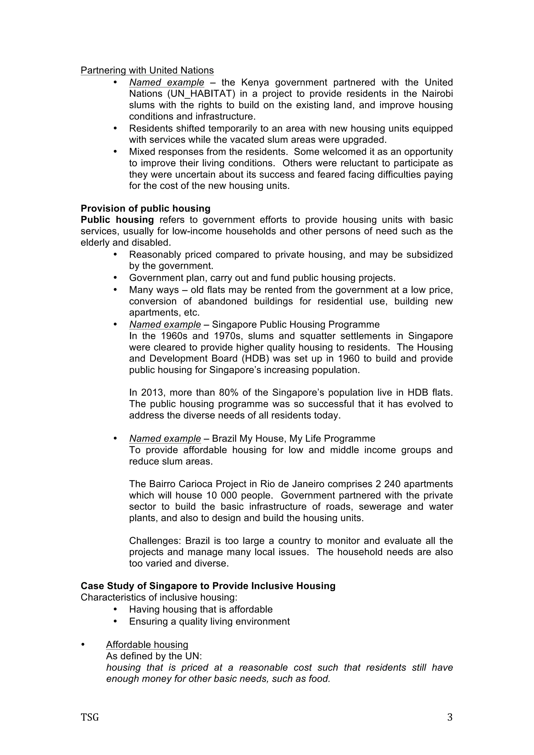 TSG	
   3	
  
Partnering with United Nations
• Named example – the Kenya government partnered with the United
Nations (UN_HABITAT) in a project to provide residents in the Nairobi
slums with the rights to build on the existing land, and improve housing
conditions and infrastructure.
• Residents shifted temporarily to an area with new housing units equipped
with services while the vacated slum areas were upgraded.
• Mixed responses from the residents. Some welcomed it as an opportunity
to improve their living conditions. Others were reluctant to participate as
they were uncertain about its success and feared facing difficulties paying
for the cost of the new housing units.
Provision of public housing
Public housing refers to government efforts to provide housing units with basic
services, usually for low-income households and other persons of need such as the
elderly and disabled.
• Reasonably priced compared to private housing, and may be subsidized
by the government.
• Government plan, carry out and fund public housing projects.
• Many ways – old flats may be rented from the government at a low price,
conversion of abandoned buildings for residential use, building new
apartments, etc.
• Named example – Singapore Public Housing Programme
In the 1960s and 1970s, slums and squatter settlements in Singapore
were cleared to provide higher quality housing to residents. The Housing
and Development Board (HDB) was set up in 1960 to build and provide
public housing for Singapore’s increasing population.
In 2013, more than 80% of the Singapore’s population live in HDB flats.
The public housing programme was so successful that it has evolved to
address the diverse needs of all residents today.
• Named example – Brazil My House, My Life Programme
To provide affordable housing for low and middle income groups and
reduce slum areas.
The Bairro Carioca Project in Rio de Janeiro comprises 2 240 apartments
which will house 10 000 people. Government partnered with the private
sector to build the basic infrastructure of roads, sewerage and water
plants, and also to design and build the housing units.
Challenges: Brazil is too large a country to monitor and evaluate all the
projects and manage many local issues. The household needs are also
too varied and diverse.
Case Study of Singapore to Provide Inclusive Housing
Characteristics of inclusive housing:
• Having housing that is affordable
• Ensuring a quality living environment
• Affordable housing
As defined by the UN:
housing that is priced at a reasonable cost such that residents still have
enough money for other basic needs, such as food.
 