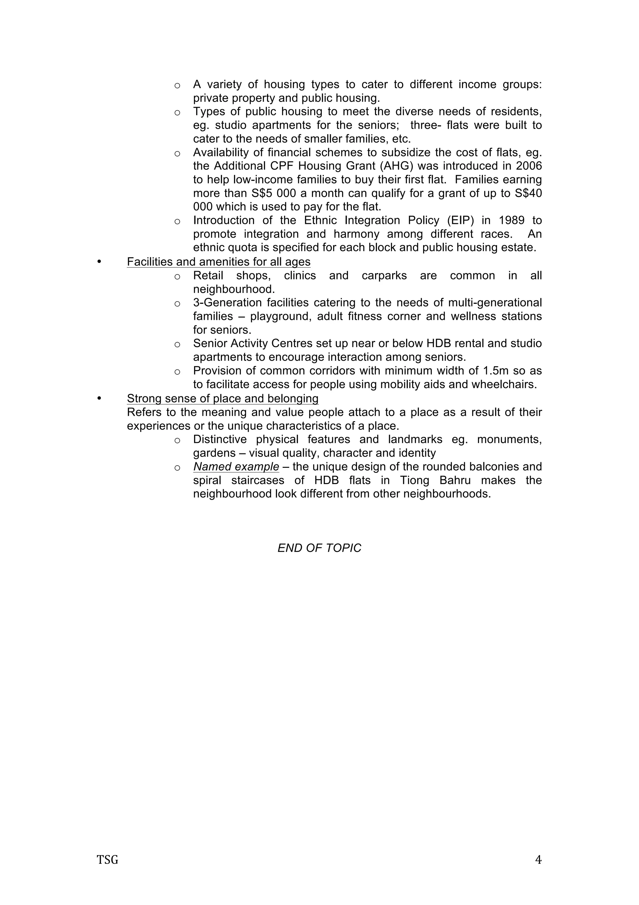 TSG	
   4	
  
o A variety of housing types to cater to different income groups:
private property and public housing.
o Types of public housing to meet the diverse needs of residents,
eg. studio apartments for the seniors; three- flats were built to
cater to the needs of smaller families, etc.
o Availability of financial schemes to subsidize the cost of flats, eg.
the Additional CPF Housing Grant (AHG) was introduced in 2006
to help low-income families to buy their first flat. Families earning
more than S$5 000 a month can qualify for a grant of up to S$40
000 which is used to pay for the flat.
o Introduction of the Ethnic Integration Policy (EIP) in 1989 to
promote integration and harmony among different races. An
ethnic quota is specified for each block and public housing estate.
• Facilities and amenities for all ages
o Retail shops, clinics and carparks are common in all
neighbourhood.
o 3-Generation facilities catering to the needs of multi-generational
families – playground, adult fitness corner and wellness stations
for seniors.
o Senior Activity Centres set up near or below HDB rental and studio
apartments to encourage interaction among seniors.
o Provision of common corridors with minimum width of 1.5m so as
to facilitate access for people using mobility aids and wheelchairs.
• Strong sense of place and belonging
Refers to the meaning and value people attach to a place as a result of their
experiences or the unique characteristics of a place.
o Distinctive physical features and landmarks eg. monuments,
gardens – visual quality, character and identity
o Named example – the unique design of the rounded balconies and
spiral staircases of HDB flats in Tiong Bahru makes the
neighbourhood look different from other neighbourhoods.
END OF TOPIC
	
  
 