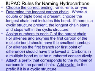 IUPAC Rules for Naming Hydrocarbons
• Choose the correct ending: -ane, -ene, or -yne
• Determine the longest carbon chain. Where a
  double or triple bond is present, choose the
  longest chain that includes this bond. If there is a
  cyclic structure present, the longest chain starts
  and stops within the cyclic structure.
• Assign numbers to each C of the parent chain.
  For alkenes and alkynes the first carbon of the
  multiple bond should have the smallest number.
  For alkanes the first branch (or first point of
  difference) should have the lowest #. Carbons in
  a multiple bond must be numbered consecutively.
• Attach a prefix that corresponds to the number of
  carbons in the parent chain. Add cyclo- to the
  prefix if it is a cyclic structure.
 