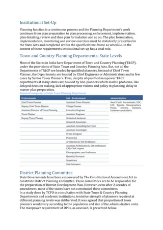 Institutional Set‐Up
Planning function is a continuous process and the Planning Department’s work
continues from plan preparation to plan processing, enforcement, implementation,
plan detailing, review and then plan formulation and so on. The plan formulation,
implementation, monitoring and review exercises must be statutorily prescribed in
the State Acts and completed within the specified time‐frame as schedule. In the
context of these requirements institutional set‐up has a vital role.
Town and Country Planning Departments: State Levels
Most of the States in India have Department of Town and Country Planning (T&CP),
under the provisions of State Town and Country Planning Acts. But, not all the
Departments of T&CP are headed by qualified planners. Instead of Chief Town
Planner, the Departments are headed by Chief Engineers or Administrators and in few
cases by Senior Town Planners. Thus, despite of qualified manpower T&CP
departments at many states are headed by non‐planners which lead to problems, like
delayed decision making, lack of appropriate visions and policy in planning, delay in
master plan preparation.
Required manpower of State Town Planning Department
District Planning Committee
State Governments have been empowered by 74th Constitutional Amendment Act to
constitute District Planning Committee. These committees are to be responsible for
the preparation of District Development Plan. However, even after 2 decades of
amendment, most of the states have not constituted these committees.
In a study done by TCPO in consultation with State Town & Country Planning
Departments and academic institutions, tentative strength of planners required at
different planning levels was deliberated. It was agreed that proportion of town
planners would vary according to the population and size of the administrative units.
The manpower requirement of DPCs, as assessed, is presented below.
 