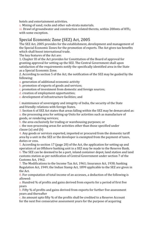 hotels and entertainment activities.
x. Mining of sand, rocks and other sub‐strata materials.
xi. Drawl of groundwater and construction related thereto, within 200mts of HTL;
with some exception.
Special Economic Zone (SEZ) Act, 2005
The SEZ Act, 2005 provides for the establishment, development and management of
the Special Economic Zones for the promotion of exports. The Act gives tax benefits
which shall boost international trade.
The key features of the Act are:
1. Chapter III of the Act provides for Constitution of the Board of approval for
granting approval for setting up the SEZ. The Central Government shall upon
satisfaction of the requirements notify the specifically identified area in the State
as a Special Economic Zone.
2. According to section 5 of the Act, the notification of the SEZ may be guided by the
following:
a. generation of additional economic activity
b. promotion of exports of goods and services;
c. promotion of investment from domestic and foreign sources;
d. creation of employment opportunities;
e. development of infrastructure facilities; and
f. maintenance of sovereignty and integrity of India, the security of the State
and friendly relations with foreign States.
3. Section 6 of SEZ Act states that areas falling within the SEZ may be demarcated as:
a. the processing area for setting up Units for activities such as manufacture of
goods, or rendering services;
b. the area exclusively for trading or warehousing purposes; or
c. the non‐processing areas for activities other than those specified under
clause (a) and (b)
4. Any goods or services exported, imported or procured from the domestic tariff
area by a unit in the SEZ or the developer is exempted from the payment of taxes,
duties or cess.
5. According to section 17 (page 20) of the Act, the application for setting up and
operation of an Offshore banking unit in a SEZ may be made to the Reserve Bank.
6. The SEZ can be deemed to be a port, inland container depot, land station and land
customs station as per notification of Central Government under section 7 of the
Customs Act, 1962.
7. The Modifications to the Income Tax Act, 1961; Insurance Act, 1938; banking
Regulation Act, 1949; the Indian Stamp Act, 1899 applicable to the SEZ are given in
the Act.
8. For computation of total income of an accesses, a deduction of the following is
allowed:
a. Hundred % of profits and gains derived from exports for a period of first five
years
b. Fifty % of profits and gains derived from exports for further five assessment
years and thereafter
c. An amount upto fifty % of the profits shall be credited to a Reserve Account
for the next five consecutive assessment years for the purpose of acquiring
 
