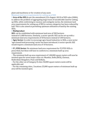 plant and machinery or for creation of any asset.
Minimum land area requirements for setting up of SEZ
� Area of the SEZ:As per the amendment (12th August, 2013) of SEZ rules (2006),
to address the problem of aggregating large tracts of uncultivable land for setting
up SEZs, while conforming to vacancy and contiguity norms, the minimum land
area requirements for setting up of SEZ in various categories has been reduced by
half. This is also aimed at permitting optimum utilization of land by the existing
SEZs.
� Multiproduct
SEZ: can be established with minimum land area of 500 hectares
instead of 1,000 hectares. Similarly, a sector specific SEZ can be set‐up with a
minimum land area requirements of 50 hectares instead of 100 hectares.
� Agro Sector: In order to encourage agro‐based industries in SEZs, a new sector
'agro‐based food processing' sector has been introduced. A sector specific SEZ
would require a minimum land area of 10 hectares.
� IT /ITES Sector: No minimum land area requirement for IT/ITES SEZs is
prescribed, but these will have to conform to a minimum built up area
requirement.
– The minimum built up area requirement of 1,00,000 square meters will now be
insisted upon for seven major cities viz: Mumbai, Delhi (NCR), Chennai,
Hyderabad, Bangalore, Pune and Kolkata,
– For the other set of Category B cities 50,000 square meters norm will be
applicable and
– For the remaining cities / locations 25,000 square meters of minimum built up
area will be insisted upon.
 