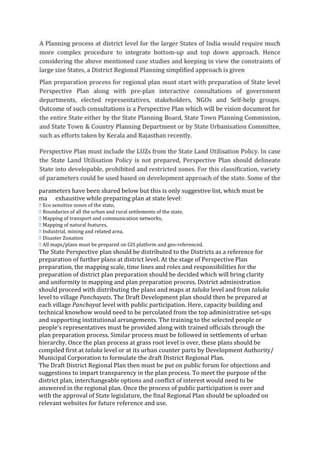parameters have been shared below but this is only suggestive list, which must be
made exhaustive while preparing plan at state level:
� Eco sensitive zones of the state,
� Boundaries of all the urban and rural settlements of the state,
� Mapping of transport and communication networks,
� Mapping of natural features,
� Industrial, mining and related area,
� Disaster Zonation
� All maps/plans must be prepared on GIS platform and geo‐referenced.
The State Perspective plan should be distributed to the Districts as a reference for
preparation of further plans at district level. At the stage of Perspective Plan
preparation, the mapping scale, time lines and roles and responsibilities for the
preparation of district plan preparation should be decided which will bring clarity
and uniformity in mapping and plan preparation process. District administration
should proceed with distributing the plans and maps at taluka level and from taluka
level to village Panchayats. The Draft Development plan should then be prepared at
each village Panchayat level with public participation. Here, capacity building and
technical knowhow would need to be percolated from the top administrative set‐ups
and supporting institutional arrangements. The training to the selected people or
people’s representatives must be provided along with trained officials through the
plan preparation process. Similar process must be followed in settlements of urban
hierarchy. Once the plan process at grass root level is over, these plans should be
compiled first at taluka level or at its urban counter parts by Development Authority/
Municipal Corporation to formulate the draft District Regional Plan.
The Draft District Regional Plan then must be put on public forum for objections and
suggestions to impart transparency in the plan process. To meet the purpose of the
district plan, interchangeable options and conflict of interest would need to be
answered in the regional plan. Once the process of public participation is over and
with the approval of State legislature, the final Regional Plan should be uploaded on
relevant websites for future reference and use.
 