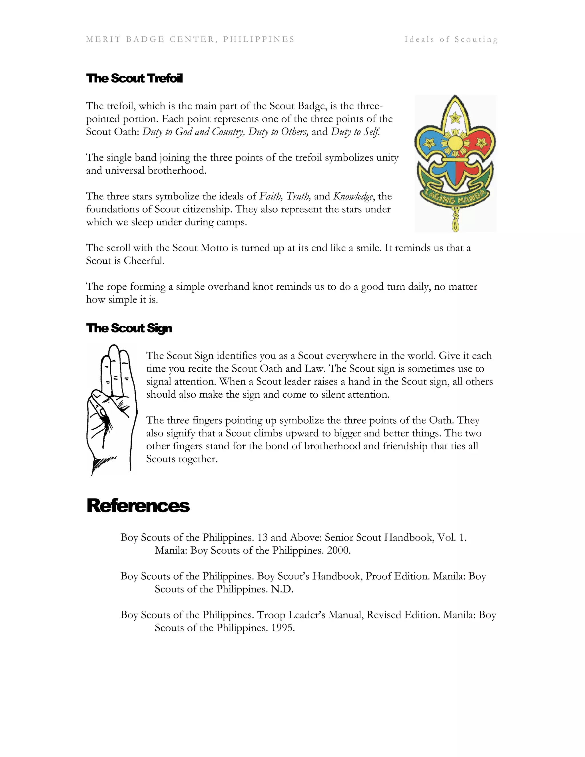 M E R I T B A D G E C E N T E R , P H I L I P P I N E S I d e a l s o f S c o u t i n g
TheScoutTrefoil
The trefoil, which is the main part of the Scout Badge, is the three-
pointed portion. Each point represents one of the three points of the
Scout Oath: Duty to God and Country, Duty to Others, and Duty to Self.
The single band joining the three points of the trefoil symbolizes unity
and universal brotherhood.
The three stars symbolize the ideals of Faith, Truth, and Knowledge, the
foundations of Scout citizenship. They also represent the stars under
which we sleep under during camps.
The scroll with the Scout Motto is turned up at its end like a smile. It reminds us that a
Scout is Cheerful.
The rope forming a simple overhand knot reminds us to do a good turn daily, no matter
how simple it is.
TheScoutSign
The Scout Sign identifies you as a Scout everywhere in the world. Give it each
time you recite the Scout Oath and Law. The Scout sign is sometimes use to
signal attention. When a Scout leader raises a hand in the Scout sign, all others
should also make the sign and come to silent attention.
The three fingers pointing up symbolize the three points of the Oath. They
also signify that a Scout climbs upward to bigger and better things. The two
other fingers stand for the bond of brotherhood and friendship that ties all
Scouts together.
References
Boy Scouts of the Philippines. 13 and Above: Senior Scout Handbook, Vol. 1.
Manila: Boy Scouts of the Philippines. 2000.
Boy Scouts of the Philippines. Boy Scout’s Handbook, Proof Edition. Manila: Boy
Scouts of the Philippines. N.D.
Boy Scouts of the Philippines. Troop Leader’s Manual, Revised Edition. Manila: Boy
Scouts of the Philippines. 1995.
 