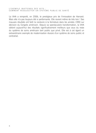L’ E X E M P L E I N A T T E N D U D E S V E T S :
COMMENT RESSUSCITER UN SYSTÈME PUBLIC DE SANTÉ


La VHA a remporté, en 2006, le prestigieux prix de l’innovation de Harvard.
Mais elle n’a pas toujours été si performante. Elle revient même de très loin ! Ses
mauvais résultats ont failli la conduire à la fermeture dans les années 1990 sur
décision du Congrès américain. Depuis sa spectaculaire transformation, la VHA
obtient aujourd’hui des résultats significativement meilleurs que ceux du reste
du système de soins américain tant public que privé. Elle est à cet égard un
extraordinaire exemple de modernisation réussie d’un système de soins public et
centralisé.




8
 