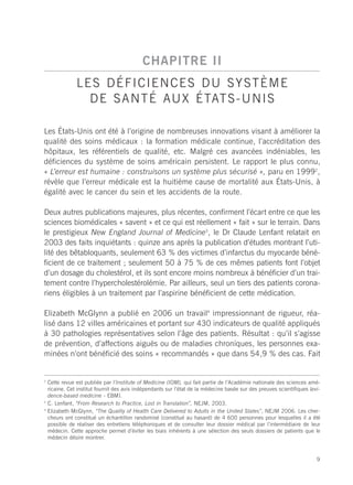 CHAPITRE II
                LES DÉFICIENCES DU SYSTÈME
                  D E S A N T É AU X É TAT S - U N I S

Les États-Unis ont été à l’origine de nombreuses innovations visant à améliorer la
qualité des soins médicaux : la formation médicale continue, l’accréditation des
hôpitaux, les référentiels de qualité, etc. Malgré ces avancées indéniables, les
déficiences du système de soins américain persistent. Le rapport le plus connu,
« L’erreur est humaine : construisons un système plus sécurisé », paru en 19992,
révèle que l’erreur médicale est la huitième cause de mortalité aux États-Unis, à
égalité avec le cancer du sein et les accidents de la route.

Deux autres publications majeures, plus récentes, confirment l’écart entre ce que les
sciences biomédicales « savent » et ce qui est réellement « fait » sur le terrain. Dans
le prestigieux New England Journal of Medicine3, le Dr Claude Lenfant relatait en
2003 des faits inquiétants : quinze ans après la publication d’études montrant l’uti-
lité des bêtabloquants, seulement 63 % des victimes d’infarctus du myocarde béné-
ficient de ce traitement ; seulement 50 à 75 % de ces mêmes patients font l’objet
d’un dosage du cholestérol, et ils sont encore moins nombreux à bénéficier d’un trai-
tement contre l’hypercholestérolémie. Par ailleurs, seul un tiers des patients corona-
riens éligibles à un traitement par l’aspirine bénéficient de cette médication.

Elizabeth McGlynn a publié en 2006 un travail4 impressionnant de rigueur, réa-
lisé dans 12 villes américaines et portant sur 430 indicateurs de qualité appliqués
à 30 pathologies représentatives selon l’âge des patients. Résultat : qu’il s’agisse
de prévention, d’affections aiguës ou de maladies chroniques, les personnes exa-
minées n’ont bénéficié des soins « recommandés » que dans 54,9 % des cas. Fait


2
    Cette revue est publiée par l’Institute of Medicine (IOM), qui fait partie de l’Académie nationale des sciences amé-
    ricaine. Cet institut fournit des avis indépendants sur l’état de la médecine basée sur des preuves scientifiques (evi-
    dence-based medicine - EBM).
3
    C. Lenfant, “From Research to Practice, Lost in Translation”, NEJM, 2003.
4
    Elizabeth McGlynn, “The Quality of Health Care Delivered to Adults in the United States”, NEJM 2006. Les cher-
    cheurs ont constitué un échantillon randomisé (constitué au hasard) de 4 600 personnes pour lesquelles il a été
    possible de réaliser des entretiens téléphoniques et de consulter leur dossier médical par l’intermédiaire de leur
    médecin. Cette approche permet d’éviter les biais inhérents à une sélection des seuls dossiers de patients que le
    médecin désire montrer.



                                                                                                                         9
 