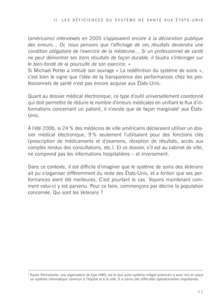 I I . L E S D É F I C I E N C E S D U S Y S T È M E D E S A N T É AU X É TAT S - U N I S




(américains) interviewés en 2005 s’opposaient encore à la déclaration publique
des erreurs… Or, nous pensons que l’affichage de ces résultats deviendra une
condition obligatoire de l’exercice de la médecine… Si un professionnel de santé
ne peut démontrer ses bons résultats de façon durable, il faudra s’interroger sur
le bien-fondé de la poursuite de son exercice. »
Si Michael Porter a intitulé son ouvrage « La redéfinition du système de soins »,
c’est bien le signe que l’idée de la transparence des performances chez les pro-
fessionnels de santé n’est pas encore acquise aux États-Unis.

Quant au dossier médical électronique, ce type d’outil universellement coordonné
qui doit permettre de réduire le nombre d’erreurs médicales en unifiant le flux d’in-
formations concernant un patient, il n’existe que de façon marginale6 aux États-
Unis.

À l’été 2006, si 24 % des médecins de ville américains déclaraient utiliser un dos-
sier médical électronique, 9 % seulement l’utilisaient pour des fonctions clés
(prescription de médicaments et d’examens, réception de résultats, accès aux
comptes rendus des consultations, etc.). Et ce dossier, s’il est au cabinet de ville,
ne comprend pas les informations hospitalières – et inversement.

Dans ce contexte, il est difficile d’imaginer que le système de soins des Veterans
ait pu s’organiser différemment du reste des États-Unis, et a fortiori que ses per-
formances aient été meilleures. C’est pourtant le cas. Voyons maintenant com-
ment celui-ci y est parvenu. Pour ce faire, commençons par décrire la population
concernée. Qui sont les Veterans ?




6
    Kaiser Permanente, une organisation de type HMO, est le seul autre système intégré américain à avoir mis en place
    un système informatique commun à l’hôpital et à la ville. Il a connu des difficultés opérationnelles importantes.


                                                                                                                 11
 