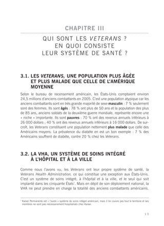 CHAPITRE III
                      Q U I S O N T L E S V E T E RA N S ?
                           EN QUOI CONSISTE
                      LEUR SYSTÈME DE SANTÉ ?


3.1. LES VETERANS, UNE POPULATION PLUS ÂGÉE
     ET PLUS MALADE QUE CELLE DE L’AMÉRIQUE
     MOYENNE
Selon le bureau de recensement américain, les États-Unis comptaient environ
24,5 millions d’anciens combattants en 2005. C’est une population atypique car les
anciens combattants sont en très grande majorité de sexe masculin : 7 % seulement
sont des femmes. Ils sont âgés : 78 % ont plus de 50 ans et la population des plus
de 85 ans, anciens soldats de la deuxième guerre mondiale, représente encore une
« niche » importante. Ils sont pauvres : 70 % ont des revenus annuels inférieurs à
26 000 dollars ; 40 % ont des revenus annuels inférieurs à 16 000 dollars. De sur-
croît, les Veterans constituent une population nettement plus malade que celle des
Américains moyens. La prévalence du diabète en est un bon exemple : 7 % des
Américains souffrent de diabète, contre 20 % chez les Veterans.



3.2. LA VHA, UN SYSTÈME DE SOINS INTÉGRÉ
     À L’HÔPITAL ET À LA VILLE

Comme nous l’avons vu, les Veterans ont leur propre système de santé, la
Veterans Health Administration, ce qui constitue une exception aux États-Unis.
C’est un système de soins intégré, à l’hôpital et à la ville, et le seul qui soit
implanté dans les cinquante États7. Mais en dépit de son déploiement national, la
VHA ne peut prendre en charge la totalité des anciens combattants américains.


7
    Kaiser Permanente est « l’autre » système de soins intégré américain, mais il ne couvre pas tout le territoire et ses
    membres ne sont pas nécessairement hospitalisés chez Kaiser.


                                                                                                                     13
 