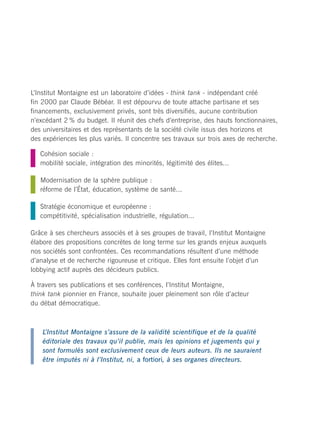 L’Institut Montaigne est un laboratoire d’idées - think tank - indépendant créé
fin 2000 par Claude Bébéar. Il est dépourvu de toute attache partisane et ses
financements, exclusivement privés, sont très diversifiés, aucune contribution
n’excédant 2 % du budget. Il réunit des chefs d’entreprise, des hauts fonctionnaires,                                                           COMITÉ DIRECTEUR
des universitaires et des représentants de la société civile issus des horizons et
des expériences les plus variés. Il concentre ses travaux sur trois axes de recherche.                                                          Claude Bébéar Président
                                                                                                                                                Henri Lachmann Vice-président et trésorier
   Cohésion sociale :                                                                                                                           Philippe Manière Directeur général
   mobilité sociale, intégration des minorités, légitimité des élites...
                                                                                                                                                Nicolas Baverez Économiste, avocat
   Modernisation de la sphère publique :                                                                                                        Jacques Bentz Président de Tecnet Participations
   réforme de l’État, éducation, système de santé...                                                                                            Guy Carcassonne Professeur de droit public à l’Université Paris X-Nanterre
                                                                                                                                                Christian Forestier Membre du Haut conseil de l’éducation
   Stratégie économique et européenne :                                                                                                         Marie-Anne Frison-Roche Professeur de droit à l’Institut d’Études Politiques de Paris
   compétitivité, spécialisation industrielle, régulation...                                                                                    Ana Palacio Ancienne ministre espagnole des Affaires étrangères
                                                                                                                                                Ezra Suleiman Professeur de science politique à l’Université de Princeton
Grâce à ses chercheurs associés et à ses groupes de travail, l’Institut Montaigne                                                               Jean-Paul Tran Thiet Avocat associé de CMS Bureau Francis Lefebvre
élabore des propositions concrètes de long terme sur les grands enjeux auxquels                                                                 Philippe Wahl Directeur Général de la Royal Bank of Scotland, France
nos sociétés sont confrontées. Ces recommandations résultent d’une méthode
d’analyse et de recherche rigoureuse et critique. Elles font ensuite l’objet d’un                                                               PRÉSIDENT D’HONNEUR
                                                                                                                                                Bernard de La Rochefoucauld Fondateur de l’Institut La Boétie
lobbying actif auprès des décideurs publics.

À travers ses publications et ses conférences, l’Institut Montaigne,                                                                            CONSEIL D’ORIENTATION

think tank pionnier en France, souhaite jouer pleinement son rôle d’acteur




                                                                                         Photo couverture © Christian Schmidt / Zefa / Corbis
                                                                                                                                                Olivier Blanchard Professeur d’économie au MIT
du débat démocratique.
                                                                                                                                                Jean-Pierre Boisivon Délégué général de l’Institut de l’Entreprise
                                                                                                                                                Laurent Cohen-Tanugi Avocat international
                                                                                                                                                François Ewald Chercheur, universitaire
    L’Institut Montaigne s’assure de la validité scientifique et de la qualité
                                                                                                                                                Michel Godet Professeur au CNAM
    éditoriale des travaux qu’il publie, mais les opinions et jugements qui y
                                                                                                                                                Henri Hude Philosophe, universitaire
    sont formulés sont exclusivement ceux de leurs auteurs. Ils ne sauraient
                                                                                                                                                Erik Izraelewicz Directeur adjoint de la rédaction, Les Echos
    être imputés ni à l’Institut, ni, a fortiori, à ses organes directeurs.
                                                                                                                                                Jean-Hervé Lorenzi Économiste, universitaire
                                                                                                                                                Elisabeth Lulin Présidente de Paradigmes et caetera
                                                                                                                                                Yves Mény Politologue, directeur de l’Institut Universitaire Européen de Florence
                                                                                                                                                Sophie Pedder Chef du bureau parisien, The Economist
                                                                                                                                                Alain-Gérard Slama Journaliste, universitaire
 