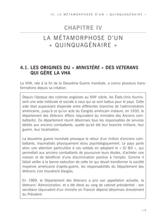 I V. L A M É TA M O R P H O S E D ’ U N « Q U I N Q U A G É N A I R E »




                              CHAPITRE IV
               L A M É TA M O R P H O S E D ’ U N
                  « Q U I N Q UA G É N A I R E »


4.1. LES ORIGINES DU « MINISTÈRE » DES VETERANS
     QUI GÈRE LA VHA

La VHA, née à la fin de la Deuxième Guerre mondiale, a connu plusieurs trans-
formations depuis sa création.

 Depuis l’époque des colonies anglaises au XVIIe siècle, les États-Unis fournis-
 sent une aide médicale et sociale à ceux qui se sont battus pour le pays. Cette
 aide était auparavant dispersée entre différentes branches de l’administration
 américaine, jusqu’à ce qu’un acte du Congrès américain instaure, en 1930, le
 département des Veterans Affairs (équivalent du ministère des Anciens com-
 battants). Ce département réunit désormais tous les responsables de services
 dédiés aux anciens combattants, quelle qu’ait été leur branche militaire, leur
 guerre, leur localisation.

 La deuxième guerre mondiale provoque le retour d’un million d’anciens com-
 battants, traumatisés physiquement et/ou psychologiquement. Le pays porte
 alors une attention particulière à ces soldats en adoptant le « GI Bill », qui
 permettait aux anciens combattants de poursuivre leurs études, d’acheter une
 maison et de bénéficier d’une discrimination positive à l’emploi. Comme il
 fallait veiller à la bonne exécution de cette loi qui devait transformer la société
 moyenne américaine d’après-guerre, les responsabilités du Département des
 Veterans s’en trouvèrent élargies.

 En 1989, le Département des Veterans a pris son appellation actuelle, la
 Veterans’ Administration, et a été élevé au rang de cabinet présidentiel : son
 secrétaire (équivalent d’un ministre en France) dépend désormais directement
 du Président.



                                                                                        19
 