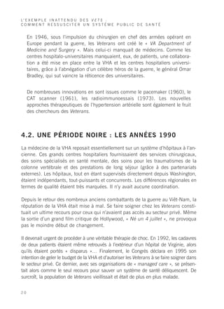 L’ E X E M P L E I N A T T E N D U D E S V E T S :
COMMENT RESSUSCITER UN SYSTÈME PUBLIC DE SANTÉ


     En 1946, sous l’impulsion du chirurgien en chef des armées opérant en
     Europe pendant la guerre, les Veterans ont créé le « VA Department of
     Medicine and Surgery ». Mais celui-ci manquait de médecins. Comme les
     centres hospitalo-universitaires manquaient, eux, de patients, une collabora-
     tion a été mise en place entre la VHA et les centres hospitaliers universi-
     taires, grâce à l’abnégation d’un célèbre héros de la guerre, le général Omar
     Bradley, qui sut vaincre la réticence des universitaires.


     De nombreuses innovations en sont issues comme le pacemaker (1960), le
     CAT scanner (1961), les radioimmunoessais (1973). Les nouvelles
     approches thérapeutiques de l’hypertension artérielle sont également le fruit
     des chercheurs des Veterans.



4.2. UNE PÉRIODE NOIRE : LES ANNÉES 1990
La médecine de la VHA reposait essentiellement sur un système d’hôpitaux à l’an-
cienne. Ces grands centres hospitaliers fournissaient des services chirurgicaux,
des soins spécialisés en santé mentale, des soins pour les traumatismes de la
colonne vertébrale et des prestations de long séjour (grâce à des partenariats
externes). Les hôpitaux, tout en étant supervisés directement depuis Washington,
étaient indépendants, tout-puissants et concurrents. Les différences régionales en
termes de qualité étaient très marquées. Il n’y avait aucune coordination.

Depuis le retour des nombreux anciens combattants de la guerre au Viêt-Nam, la
réputation de la VHA était mise à mal. Se faire soigner chez les Veterans consti-
tuait un ultime recours pour ceux qui n’avaient pas accès au secteur privé. Même
la sortie d’un grand film critique de Hollywood, « Né un 4 juillet », ne provoqua
pas le moindre début de changement.

Il devenait urgent de procéder à une véritable thérapie de choc. En 1992, les cadavres
de deux patients étaient même retrouvés à l’extérieur d’un hôpital de Virginie, alors
qu’ils étaient portés « disparus »… Finalement, le Congrès déclara en 1995 son
intention de geler le budget de la VHA et d’autoriser les Veterans à se faire soigner dans
le secteur privé. Ce dernier, avec ses organisations de « managed care », se présen-
tait alors comme le seul recours pour sauver un système de santé déliquescent. De
surcroît, la population de Veterans vieillissait et était de plus en plus malade.


20
 