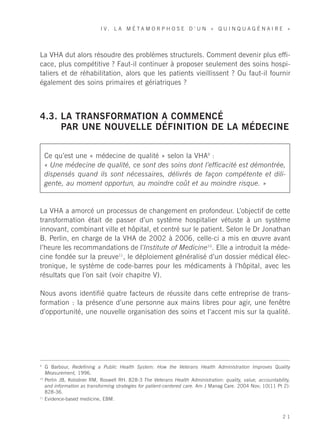 I V. L A M É TA M O R P H O S E D ’ U N « Q U I N Q U A G É N A I R E »




La VHA dut alors résoudre des problèmes structurels. Comment devenir plus effi-
cace, plus compétitive ? Faut-il continuer à proposer seulement des soins hospi-
taliers et de réhabilitation, alors que les patients vieillissent ? Ou faut-il fournir
également des soins primaires et gériatriques ?



4.3. LA TRANSFORMATION A COMMENCÉ
     PAR UNE NOUVELLE DÉFINITION DE LA MÉDECINE


     Ce qu’est une « médecine de qualité » selon la VHA9 :
     « Une médecine de qualité, ce sont des soins dont l’efficacité est démontrée,
     dispensés quand ils sont nécessaires, délivrés de façon compétente et dili-
     gente, au moment opportun, au moindre coût et au moindre risque. »


La VHA a amorcé un processus de changement en profondeur. L’objectif de cette
transformation était de passer d’un système hospitalier vétuste à un système
innovant, combinant ville et hôpital, et centré sur le patient. Selon le Dr Jonathan
B. Perlin, en charge de la VHA de 2002 à 2006, celle-ci a mis en œuvre avant
l’heure les recommandations de l’Institute of Medicine10. Elle a introduit la méde-
cine fondée sur la preuve11, le déploiement généralisé d’un dossier médical élec-
tronique, le système de code-barres pour les médicaments à l’hôpital, avec les
résultats que l’on sait (voir chapitre V).

Nous avons identifié quatre facteurs de réussite dans cette entreprise de trans-
formation : la présence d’une personne aux mains libres pour agir, une fenêtre
d’opportunité, une nouvelle organisation des soins et l’accent mis sur la qualité.




9
     G Barbour, Redefining a Public Health System: How the Veterans Health Administration Improves Quality
     Measurement, 1996.
10
     Perlin JB, Kolodner RM, Roswell RH. 828-3 The Veterans Health Administration: quality, value, accountability,
     and information as transforming strategies for patient-centered care. Am J Manag Care. 2004 Nov; 10(11 Pt 2):
     828-36.
11
     Evidence-based medicine, EBM.


                                                                                                              21
 