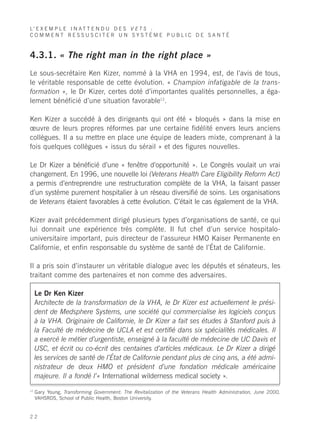 L’ E X E M P L E I N A T T E N D U D E S V E T S :
COMMENT RESSUSCITER UN SYSTÈME PUBLIC DE SANTÉ



4.3.1. « The right man in the right place »
Le sous-secrétaire Ken Kizer, nommé à la VHA en 1994, est, de l’avis de tous,
le véritable responsable de cette évolution. « Champion infatigable de la trans-
formation », le Dr Kizer, certes doté d’importantes qualités personnelles, a éga-
lement bénéficié d’une situation favorable12.

Ken Kizer a succédé à des dirigeants qui ont été « bloqués » dans la mise en
œuvre de leurs propres réformes par une certaine fidélité envers leurs anciens
collègues. Il a su mettre en place une équipe de leaders mixte, comprenant à la
fois quelques collègues « issus du sérail » et des figures nouvelles.

Le Dr Kizer a bénéficié d’une « fenêtre d’opportunité ». Le Congrès voulait un vrai
changement. En 1996, une nouvelle loi (Veterans Health Care Eligibility Reform Act)
a permis d’entreprendre une restructuration complète de la VHA, la faisant passer
d’un système purement hospitalier à un réseau diversifié de soins. Les organisations
de Veterans étaient favorables à cette évolution. C’était le cas également de la VHA.

Kizer avait précédemment dirigé plusieurs types d’organisations de santé, ce qui
lui donnait une expérience très complète. Il fut chef d’un service hospitalo-
universitaire important, puis directeur de l’assureur HMO Kaiser Permanente en
Californie, et enfin responsable du système de santé de l’État de Californie.

Il a pris soin d’instaurer un véritable dialogue avec les députés et sénateurs, les
traitant comme des partenaires et non comme des adversaires.

     Le Dr Ken Kizer
     Architecte de la transformation de la VHA, le Dr Kizer est actuellement le prési-
     dent de Medsphere Systems, une société qui commercialise les logiciels conçus
     à la VHA. Originaire de Californie, le Dr Kizer a fait ses études à Stanford puis à
     la Faculté de médecine de UCLA et est certifié dans six spécialités médicales. Il
     a exercé le métier d’urgentiste, enseigné à la faculté de médecine de UC Davis et
     USC, et écrit ou co-écrit des centaines d’articles médicaux. Le Dr Kizer a dirigé
     les services de santé de l’État de Californie pendant plus de cinq ans, a été admi-
     nistrateur de deux HMO et président d’une fondation médicale américaine
     majeure. Il a fondé l’« International wilderness medical society ».
12
     Gary Young, Transforming Government: The Revitalization of the Veterans Health Administration, June 2000,
     VAHSRDS, School of Public Health, Boston University.


22
 