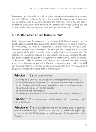 I V. L A M É TA M O R P H O S E D ’ U N « Q U I N Q U A G É N A I R E »




Finalement, les difficultés de la tâche et les divergences d’intérêts entre les par-
ties ont coûté son poste au Dr Kizer. Son mandat fut prolongé de 9 mois sans
que sa reconduction ait pu être officiellement entérinée. Kizer a fini par démis-
sionner en 1999. Il est alors retourné en Californie où il dirige aujourd’hui une
société, Medsphere, qui commercialise les logiciels édités par… la VHA !


4.3.2. Une vision et une feuille de route

Après plusieurs mois de rencontres et de réunions, le Dr Kizer et ses plus proches
collaborateurs publient deux documents, dont l’importance est encore reconnue.
En février 1995, « La Vision du changement », véritable feuille de route de la trans-
formation, propose une philosophie, des principes de changement et un cadre
organisationnel. La vision proposée par la nouvelle équipe est révolutionnaire. Elle
accorde une importance capitale à la consultation externe par rapport à l’hôpital.
Elle place l’exigence de qualité et les systèmes d’information au centre du disposi-
tif. En janvier 1996, ils publient une seconde note plus opérationnelle, intitulée
« La prescription du changement ». Elle est porteuse d’un grand défi : « la VHA
doit désormais fournir un niveau de soins au moins égal, si ce n’est supérieur, à
ce qui est proposé par ailleurs dans la même région ».


  Principe n° 1 : une vision nouvelle :
  •   l’activité de la VHA est la santé et non le management des hôpitaux ;
  •   la santé consiste principalement en une activité de consultation externe ;
  •   le succès d’un système de santé dépend de la gestion de l’information ;
  •   la santé doit être au service des patients ;
  •   la santé doit être responsable ;
  •   la formation médicale et la recherche doivent répondre au bien public.

  Principe n° 2 : le changement doit être collaboratif. Les managers doi-
  vent y participer.

  Principe n° 3 : le management doit être en phase avec les grandes
  tendances de la société : l’explosion de la recherche biomédicale, le passage
  à une société de l’information, le vieillissement de la population des
  Veterans.



                                                                                           23
 