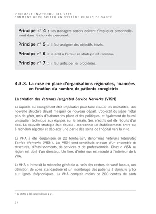 L’ E X E M P L E I N A T T E N D U D E S V E T S :
COMMENT RESSUSCITER UN SYSTÈME PUBLIC DE SANTÉ




      Principe n° 4 :      les managers seniors doivent s’impliquer personnelle-
      ment dans le choix du personnel.

      Principe n° 5 :                 il faut assigner des objectifs élevés.

      Principe n° 6 :                 le droit à l’erreur de stratégie est reconnu.

      Principe n° 7 :                 il faut anticiper les problèmes.




4.3.3. La mise en place d’organisations régionales, financées
       en fonction du nombre de patients enregistrés

La création des Veterans Integrated Service Networks (VISN)

La rapidité du changement était impérative pour faire évoluer les mentalités. Une
nouvelle structure devait marquer ce nouveau départ. L’objectif du siège n’était
plus de gérer, mais d’élaborer des plans et des politiques, et également de fournir
un soutien technique aux équipes sur le terrain. Ses effectifs ont été réduits d’un
tiers. La nouvelle stratégie était double : coordonner les établissements entre eux
à l’échelon régional et déplacer une partie des soins de l’hôpital vers la ville.

La VHA a été réorganisée en 22 territoires13, dénommés Veterans Integrated
Service Networks (VISN). Les VISN sont constitués chacun d’un ensemble de
structures, d’établissements, de services et de professionnels. Chaque VISN ou
région est doté d’un directeur. Un tiers d’entre eux est recruté à l’extérieur de la
VHA.

La VHA a introduit la médecine générale au sein des centres de santé locaux, une
définition de soins standardisée et un monitorage des patients à domicile grâce
aux lignes téléphoniques. La VHA comptait moins de 200 centres de santé




13
     Ce chiffre a été ramené depuis à 21.


24
 