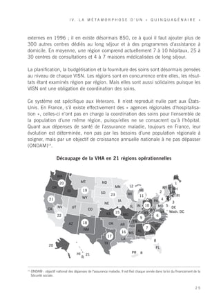I V. L A M É TA M O R P H O S E D ’ U N « Q U I N Q U A G É N A I R E »




externes en 1996 ; il en existe désormais 850, ce à quoi il faut ajouter plus de
300 autres centres dédiés au long séjour et à des programmes d’assistance à
domicile. En moyenne, une région comprend actuellement 7 à 10 hôpitaux, 25 à
30 centres de consultations et 4 à 7 maisons médicalisées de long séjour.

La planification, la budgétisation et la fourniture des soins sont désormais pensées
au niveau de chaque VISN. Les régions sont en concurrence entre elles, les résul-
tats étant examinés région par région. Mais elles sont aussi solidaires puisque les
VISN ont une obligation de coordination des soins.

Ce système est spécifique aux Veterans. Il n’est reproduit nulle part aux États-
Unis. En France, s’il existe effectivement des « agences régionales d’hospitalisa-
tion », celles-ci n’ont pas en charge la coordination des soins pour l’ensemble de
la population d’une même région, puisqu’elles ne se consacrent qu’à l’hôpital.
Quant aux dépenses de santé de l’assurance maladie, toujours en France, leur
évolution est déterminée, non pas par les besoins d’une population régionale à
soigner, mais par un objectif de croissance annuelle nationale à ne pas dépasser
(ONDAM)14.

                       Découpage de la VHA en 21 régions opérationnelles


                           WA                                                                             ME
                            20                      MT        ND                                          1
                      OR                                             MN      12                   NY VT NH
                                     ID             19                             MI           2
                                                              SD             WI                       MA
                                                                    23             11                  CT RI
                 21                                 WY                                           4 NJ
                                                                       IA              OH PA
                                                                NE                                      3
                           NV             UT                                  IL IN 10         MD 5 DE
                 CA                                      CO                              WV
                                                                                                VA Wash. DC
                           22                                    KS 15 MO             KY
                                                                                              6
                                                                                   9
                                                                                TN              NC
                                     AZ             18             OK    AR                 SC
                                                                                       7
                                                     NM
                                                                          16 MS AL       GA
                                                                  17
                                                                          LA                8
                                AK                              TX
                 20
                                                                                             FL
                                               HI                               PR 8
                                                     21



14
     ONDAM : objectif national des dépenses de l’assurance maladie. Il est fixé chaque année dans la loi du financement de la
     Sécurité sociale.


                                                                                                                         25
 