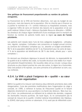 L’ E X E M P L E I N A T T E N D U D E S V E T S :
COMMENT RESSUSCITER UN SYSTÈME PUBLIC DE SANTÉ



Une politique de financement proportionnelle au nombre de patients
enregistrés.

Le financement de la VHA est fonction désormais, non pas du budget de ses
structures, mais des besoins de la population. Elle ne cherche pas à financer ou
à justifier le maintien de « X » centres médicaux ou hospitaliers existants, mais
à organiser l’offre de soins en fonction des besoins de la population et de son
profil médical. Grâce à l’outil « Veterans Equitable Resource Allocation » (VERA),
les directeurs de chaque région bénéficient d’une enveloppe dont le montant est
fonction du nombre de patients traités dans la région au cours de l’année
précédente.

Les patients sont classés dans l’une de trois catégories budgétaires : utilisateur
rare, régulier, complexe. L’utilisateur rare consomme un budget annuel minime,
au contraire de l’utilisateur complexe qui, lui, absorbe un budget considérable :
96 % de la population bénéficie de 62 % du financement pour les soins de base ;
4 % de la population est bénéficiaire de 38 % des fonds, alloués pour « soins
complexes ».

En donnant aux directeurs régionaux le pouvoir de décision, la responsabilité de
la qualité et de la maîtrise des coûts, la nouvelle structure s’est dotée d’un impor-
tant potentiel d’expérimentation. De nouvelles idées ont pu circuler. Lorsque deux
structures ou plus étaient proches les unes des autres, la région les a fusionnées.
Cela s’est produit à 45 reprises. Les soins primaires et la prévention se sont, eux,
vus renforcés.


4.3.4. La VHA a placé l’exigence de « qualité » au cœur
       de son organisation

Définir la qualité et la mesurer sont devenus deux éléments prioritaires dans cette
réorganisation. L’une des premières modifications dans l’organisation du siège a
consisté, en 1990, à renforcer le bureau de l’Assurance qualité en le faisant
dépendre directement du sous-secrétaire à la Santé des Veterans. Mais tout res-
tait à faire. Les professionnels se méfiaient de la collecte des données, craignant
les éventuelles mesures punitives. De toute façon, ils ne connaissaient pas le
concept de mesure de la qualité. L’institut national d’accréditation des hôpitaux,
le JCAHO, était perçu comme un adversaire. Il n’y avait pas de référentiels scien-


26
 