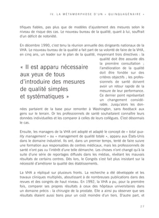I V. L A M É TA M O R P H O S E D ’ U N « Q U I N Q U A G É N A I R E »




tifiques fiables, pas plus que de modèles d’ajustement des mesures selon le
niveau de risque des cas. Le nouveau bureau de la qualité, quant à lui, souffrait
d’un déficit de notoriété.

En décembre 1990, c’est tenu la réunion annuelle des dirigeants nationaux de la
VHA. Le nouveau bureau de la qualité a fait part de sa volonté de faire de la VHA,
en cinq ans, un leader sur le plan de la qualité, moyennant trois directives : la
                                                     qualité doit être assurée dès
                                                     la première consultation ;
« Il est apparu nécessaire                           l’amélioration de la qualité
                                                     doit être fondée sur des
aux yeux de tous                                     critères objectifs ; les profes-
d’introduire des mesures                             sionnels de santé doivent
                                                     avoir un retour rapide de la
de qualité simples                                   mesure de leur performance.
                                                     Ce dernier point représentait
et systématiques »                                   un changement considé-
                                                     rable. Jusqu’alors les don-
nées partaient de la base pour remonter à Washington, sans feedback aux
gens sur le terrain. Or les professionnels de santé souhaitaient connaître leurs
données individuelles et les comparer à celles de leurs collègues. C’est désormais
le cas.

Ensuite, les managers de la VHA ont adopté et adapté le concept de « total qua-
lity management » ou « management de qualité totale », apparu aux États-Unis
dans le domaine industriel. Ils ont, dans un premier temps, tenté de faire suivre
une formation aux responsables de centres médicaux, mais les professionnels de
santé n’ont pas vu l’intérêt d’une telle démarche. Les choses n’ont changé qu’à la
suite d’une série de reportages diffusés dans les médias, révélant les mauvais
résultats de certains centres. Dès lors, le Congrès s’est fait plus insistant sur la
nécessité d’améliorer la qualité des établissements.

La VHA a répliqué sur plusieurs fronts. La recherche a été développée et les
travaux cliniques multipliés, aboutissant à de nombreuses publications dans des
revues et des congrès de haut niveau. En 1992, la VHA a pu, pour la première
fois, comparer ses propres résultats à ceux des hôpitaux universitaires dans
un domaine précis : la chirurgie de la prostate. Elle a ainsi pu observer que ses
résultats étaient aussi bons pour un coût moindre d’un tiers. D’autre part, et


                                                                                        27
 