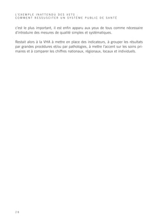 L’ E X E M P L E I N A T T E N D U D E S V E T S :
COMMENT RESSUSCITER UN SYSTÈME PUBLIC DE SANTÉ


c’est le plus important, il est enfin apparu aux yeux de tous comme nécessaire
d’introduire des mesures de qualité simples et systématiques.

Restait alors à la VHA à mettre en place des indicateurs, à grouper les résultats
par grandes procédures et/ou par pathologies, à mettre l’accent sur les soins pri-
maires et à comparer les chiffres nationaux, régionaux, locaux et individuels.




28
 