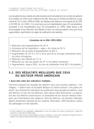L’ E X E M P L E I N A T T E N D U D E S V E T S :
COMMENT RESSUSCITER UN SYSTÈME PUBLIC DE SANTÉ


Les résultats les plus visibles de cette réussite sont le doublement du nombre de patients
et la création ex nihilo d’une médecine de ville. Alors que le nombre de Veterans a aug-
menté de 75 % entre 1995 et 2000, les hôpitaux des Veterans sont passés de 92 000
à 53 000 lits. En 2000, il n’y avait plus qu’une hospitalisation pour 49 consultations,
comparée à une hospitalisation pour 29 consultations en 1995. Cette baisse a été
accompagnée d’une réduction des effectifs et donc du coût par patient, ainsi que d’une
augmentation significative du degré de satisfaction des patients.


                                    L’évolution de la VHA 1995-2003

     • Réduction des hospitalisations de 36 %
     • Fermeture de lits hospitaliers « aigus » de l’ordre de 55 %
     • Réduction des journées d’hospitalisation de 68 %
     • Augmentation de 35 % à 75 % de la part de la chirurgie ambulatoire dans
       les actes chirurgicaux
     • Réduction des effectifs de 12 %
     • Réduction du coût par patient de 25 % (en dollars constants)
     • Augmentation, depuis 2001, du taux de satisfaction chez 80 % de patients



5.2. DES RÉSULTATS MEILLEURS QUE CEUX
     DU SECTEUR PRIVÉ AMÉRICAIN
• Aussi bien selon des indicateurs multiples…
Comment comparer les résultats des Veterans avec ceux d’autres systèmes « non
intégrés » ? Steven Asch et Elizabeth McGlynn du Rand Institute15 ont publié une
étude16 qui compare les indicateurs de qualité pour deux groupes de patients, ceux
des Veterans et ceux de non-Veterans, dans douze villes américaines. La popula-
tion des non-Veterans devait fournir un exemplaire de leur dossier médical indivi-
duel, par l’intermédiaire des médecins. Chez les Veterans, les données médicales
étaient directement extraites de leur système informatisé. 348 indicateurs ciblant
26 pathologies ont été exploités.


15
     Le Rand Institute est une organisation indépendante et à but non lucratif, très connue aux États-Unis. Il réalise des
     recherches sur des thèmes d’intérêt public.
16
     21 December 2004 Annals of Internal Medicine, Vol 141, Number 12, Asch et coll, Comparison of Quality of Care for
     Patients in the Veterans Health Administration and Patients in a National Sample.


30
 