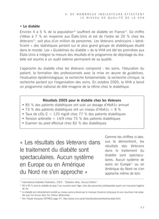 V. D E N O M B R E U X I N D I C AT E U R S AT T E S T E N T
                                                          LE NIVEAU DE QUALITÉ DE LA VHA


• Le diabète
Environ 4 à 5 % de la population18 souffrent de diabète en France19. Ce chiffre
s’élève à 7 % en moyenne aux États-Unis et est de l’ordre de 20 % chez les
Veterans20, soit plus d’un million de personnes. Les Veterans américains « béné-
ficient » des statistiques portant sur le plus grand groupe de diabétiques étudié
dans le monde. Les « Guidelines du diabète » de la VHA ont été les premières aux
États-Unis à intégrer la mesure des résultats et le programme de dépistage du dia-
bète est soumis à un audit externe permanent de sa qualité.

L’approche du diabète chez les Veterans comprend : les soins, l’éducation du
patient, la formation des professionnels avec la mise en œuvre de guidelines,
l’évaluation épidémiologique, la recherche fondamentale, la recherche clinique, la
recherche portant sur l’organisation des soins. En octobre 2005, la VHA a lancé
un programme national de télé-imagerie de la rétine chez le diabétique.


                    Résultats 2005 pour le diabète chez les Veterans
     •   85 % des patients diabétiques ont subi un dosage d’HbA1c annuel
     •   73 % des patients diabétiques ont un niveau d’HbA1c < 8 %
     •   Taux de LDL-C < 120 mg/dl chez 77 % des patients diabétiques
     •   Tension artérielle < 14/9 chez 75 % des patients diabétiques
     •   Examen du pied effectué chez 83 % des diabétiques


                                                                                        Comme les chiffres ci-des-
« Les résultats des Veterans dans                                                       sus le démontrent, les
                                                                                        résultats des Veterans
le traitement du diabète sont                                                           dans le traitement du
                                                                                        diabète sont spectacu-
spectaculaires. Aucun système                                                           laires. Aucun système de
en Europe ou en Amérique                                                                soins en Europe21 ou en
                                                                                        Amérique du Nord ne s’en
du Nord ne s’en approche »                                                              approche même de loin.

18
     International Diabetes Federation, 2003 : “Diabetes Atlas, Second Edition.”
19
     90 à 95 % sont du diabète de type 2 qui survient avec l’âge, chez des personnes prédisposées ayant une mauvaise hygiène
     de vie.
20
     Le diabète est indirectement corrélé au niveau socio-culturel par le manque d’exercice physique et une nourriture mal adap-
     tée que l’on trouve dans les milieux défavorisés.
21
     Voir l’étude française ENTRED page 47, http://www.invs.sante.fr/publications/entred/resultats.html.


                                                                                                                            33
 
