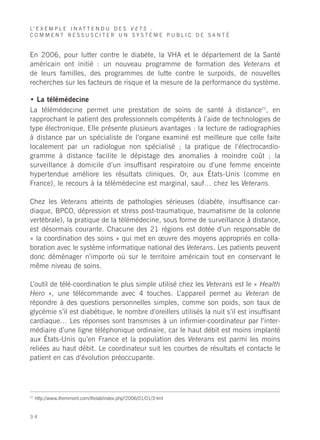 L’ E X E M P L E I N A T T E N D U D E S V E T S :
COMMENT RESSUSCITER UN SYSTÈME PUBLIC DE SANTÉ


En 2006, pour lutter contre le diabète, la VHA et le département de la Santé
américain ont initié : un nouveau programme de formation des Veterans et
de leurs familles, des programmes de lutte contre le surpoids, de nouvelles
recherches sur les facteurs de risque et la mesure de la performance du système.

• La télémédecine
La télémédecine permet une prestation de soins de santé à distance22, en
rapprochant le patient des professionnels compétents à l’aide de technologies de
type électronique. Elle présente plusieurs avantages : la lecture de radiographies
à distance par un spécialiste de l’organe examiné est meilleure que celle faite
localement par un radiologue non spécialisé ; la pratique de l’électrocardio-
gramme à distance facilite le dépistage des anomalies à moindre coût ; la
surveillance à domicile d’un insuffisant respiratoire ou d’une femme enceinte
hypertendue améliore les résultats cliniques. Or, aux États-Unis (comme en
France), le recours à la télémédecine est marginal, sauf… chez les Veterans.

Chez les Veterans atteints de pathologies sérieuses (diabète, insuffisance car-
diaque, BPCO, dépression et stress post-traumatique, traumatisme de la colonne
vertébrale), la pratique de la télémédecine, sous forme de surveillance à distance,
est désormais courante. Chacune des 21 régions est dotée d’un responsable de
« la coordination des soins » qui met en œuvre des moyens appropriés en colla-
boration avec le système informatique national des Veterans. Les patients peuvent
donc déménager n’importe où sur le territoire américain tout en conservant le
même niveau de soins.

L’outil de télé-coordination le plus simple utilisé chez les Veterans est le « Health
Hero », une télécommande avec 4 touches. L’appareil permet au Veteran de
répondre à des questions personnelles simples, comme son poids, son taux de
glycémie s’il est diabétique, le nombre d’oreillers utilisés la nuit s’il est insuffisant
cardiaque… Les réponses sont transmises à un infirmier-coordinateur par l’inter-
médiaire d’une ligne téléphonique ordinaire, car le haut débit est moins implanté
aux États-Unis qu’en France et la population des Veterans est parmi les moins
reliées au haut débit. Le coordinateur suit les courbes de résultats et contacte le
patient en cas d’évolution préoccupante.




22
     http://www.ifremmont.com/ifrelab/index.php?2006/01/01/3-tmt


34
 