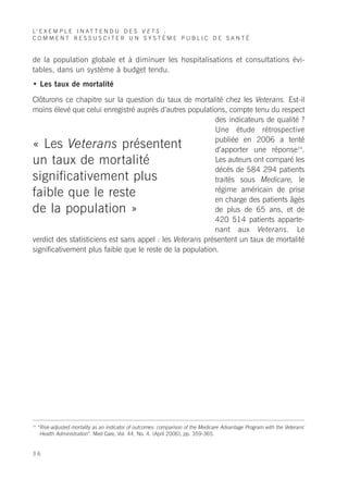 L’ E X E M P L E I N A T T E N D U D E S V E T S :
COMMENT RESSUSCITER UN SYSTÈME PUBLIC DE SANTÉ


de la population globale et à diminuer les hospitalisations et consultations évi-
tables, dans un système à budget tendu.
• Les taux de mortalité

Clôturons ce chapitre sur la question du taux de mortalité chez les Veterans. Est-il
moins élevé que celui enregistré auprès d’autres populations, compte tenu du respect
                                                           des indicateurs de qualité ?
                                                           Une étude rétrospective
                                                           publiée en 2006 a tenté
« Les Veterans présentent                                  d’apporter une réponse24.
un taux de mortalité                                       Les auteurs ont comparé les
                                                           décès de 584 294 patients
significativement plus                                     traités sous Medicare, le
                                                           régime américain de prise
faible que le reste                                        en charge des patients âgés
de la population »                                         de plus de 65 ans, et de
                                                           420 514 patients apparte-
                                                           nant aux Veterans. Le
verdict des statisticiens est sans appel : les Veterans présentent un taux de mortalité
significativement plus faible que le reste de la population.




24
     “Risk-adjusted mortality as an indicator of outcomes: comparison of the Medicare Advantage Program with the Veterans'
      Health Administration”. Med Care, Vol. 44, No. 4. (April 2006), pp. 359-365.


36
 
