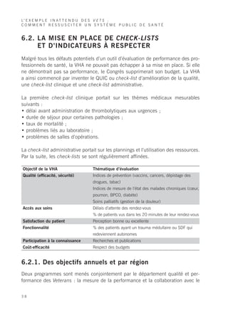 L’ E X E M P L E I N A T T E N D U D E S V E T S :
COMMENT RESSUSCITER UN SYSTÈME PUBLIC DE SANTÉ


6.2. LA MISE EN PLACE DE CHECK-LISTS
     ET D’INDICATEURS À RESPECTER
Malgré tous les défauts potentiels d’un outil d’évaluation de performance des pro-
fessionnels de santé, la VHA ne pouvait pas échapper à sa mise en place. Si elle
ne démontrait pas sa performance, le Congrès supprimerait son budget. La VHA
a ainsi commencé par inventer le QUIC ou check-list d’amélioration de la qualité,
une check-list clinique et une check-list administrative.

La première check-list clinique portait sur les thèmes médicaux mesurables
suivants :
• délai avant administration de thrombolytiques aux urgences ;
• durée de séjour pour certaines pathologies ;
• taux de mortalité ;
• problèmes liés au laboratoire ;
• problèmes de salles d’opérations.

La check-list administrative portait sur les plannings et l’utilisation des ressources.
Par la suite, les check-lists se sont régulièrement affinées.

Objectif de la VHA                Thématique d’évaluation
Qualité (efficacité, sécurité)    Indices de prévention (vaccins, cancers, dépistage des
                                  drogues, tabac)
                                  Indices de mesure de l’état des malades chroniques (cœur,
                                  poumon, BPCO, diabète)
                                  Soins palliatifs (gestion de la douleur)
Accès aux soins                   Délais d’attente des rendez-vous
                                  % de patients vus dans les 20 minutes de leur rendez-vous
Satisfaction du patient           Perception bonne ou excellente
Fonctionnalité                    % des patients ayant un trauma médullaire ou SDF qui
                                  redeviennent autonomes
Participation à la connaissance   Recherches et publications
Coût-efficacité                   Respect des budgets


6.2.1. Des objectifs annuels et par région
Deux programmes sont menés conjointement par le département qualité et per-
formance des Veterans : la mesure de la performance et la collaboration avec le


38
 