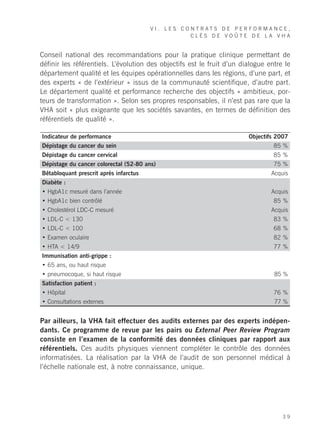 VI. LES CONTRATS DE PERFORMANCE,
                                                  CLÉS DE VOÛTE DE LA VHA


Conseil national des recommandations pour la pratique clinique permettant de
définir les référentiels. L’évolution des objectifs est le fruit d’un dialogue entre le
département qualité et les équipes opérationnelles dans les régions, d’une part, et
des experts « de l’extérieur » issus de la communauté scientifique, d’autre part.
Le département qualité et performance recherche des objectifs « ambitieux, por-
teurs de transformation ». Selon ses propres responsables, il n’est pas rare que la
VHA soit « plus exigeante que les sociétés savantes, en termes de définition des
référentiels de qualité ».

Indicateur de performance                                               Objectifs 2007
Dépistage du cancer du sein                                                      85 %
Dépistage du cancer cervical                                                     85 %
Dépistage du cancer colorectal (52-80 ans)                                       75 %
Bêtabloquant prescrit après infarctus                                           Acquis
Diabète :
• HgbA1c mesuré dans l’année                                                    Acquis
• HgbA1c bien contrôlé                                                           85 %
• Cholestérol LDC-C mesuré                                                      Acquis
• LDL-C < 130                                                                    83 %
• LDL-C < 100                                                                    68 %
• Examen oculaire                                                                82 %
• HTA < 14/9                                                                     77 %
Immunisation anti-grippe :
• 65 ans, ou haut risque
• pneumocoque, si haut risque                                                    85 %
Satisfaction patient :
• Hôpital                                                                        76 %
• Consultations externes                                                         77 %


Par ailleurs, la VHA fait effectuer des audits externes par des experts indépen-
dants. Ce programme de revue par les pairs ou External Peer Review Program
consiste en l’examen de la conformité des données cliniques par rapport aux
référentiels. Ces audits physiques viennent compléter le contrôle des données
informatisées. La réalisation par la VHA de l’audit de son personnel médical à
l’échelle nationale est, à notre connaissance, unique.




                                                                                    39
 