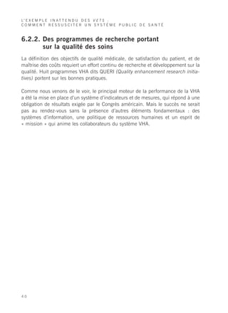 L’ E X E M P L E I N A T T E N D U D E S V E T S :
COMMENT RESSUSCITER UN SYSTÈME PUBLIC DE SANTÉ



6.2.2. Des programmes de recherche portant
       sur la qualité des soins
La définition des objectifs de qualité médicale, de satisfaction du patient, et de
maîtrise des coûts requiert un effort continu de recherche et développement sur la
qualité. Huit programmes VHA dits QUERI (Quality enhancement research initia-
tives) portent sur les bonnes pratiques.

Comme nous venons de le voir, le principal moteur de la performance de la VHA
a été la mise en place d’un système d’indicateurs et de mesures, qui répond à une
obligation de résultats exigée par le Congrès américain. Mais le succès ne serait
pas au rendez-vous sans la présence d’autres éléments fondamentaux : des
systèmes d’information, une politique de ressources humaines et un esprit de
« mission » qui anime les collaborateurs du système VHA.




40
 