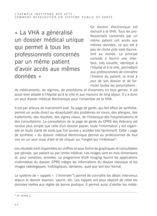 L’ E X E M P L E I N A T T E N D U D E S V E T S :
COMMENT RESSUSCITER UN SYSTÈME PUBLIC DE SANTÉ


                                                     Ce dossier électronique est
                                                     exclusif à la VHA. Tous les pro-
« La VHA a généralisé                                fessionnels concernés par un
un dossier médical unique                            même patient ont accès aux
                                                     mêmes données, ce qui est à
qui permet à tous les                                peu de chose près sans équiva-
professionnels concernés                             lent au monde. Le principe
                                                     consiste à fournir une inter-
par un même patient                                  face, très visuelle, identique à
                                                     l’hôpital et à la ville, permettant
d’avoir accès aux mêmes                              aux professionnels de connaître
données »                                            l’histoire du patient, la mise à
                                                     jour de son dossier et de for-
                                                     muler toutes les prescriptions :
de médicaments, de régimes, de procédures et d’examens en tous genres. Il est
aussi bien adapté à l’hôpital qu’à la ville et aux maisons de long séjour. Il y a donc
un seul dossier médical électronique pour l’ensemble de la VHA.

Il est par ailleurs de maniement aisé. Sa page de garde, qui fait office de synthèse,
permet un accès direct au récapitulatif des problèmes en cours, des allergies, des
traitements, des résultats, des signes vitaux, de l’historique des hospitalisations et
des consultations. La consultation de la page de garde du CPRS des Veterans est
rendue plus simple que celle d’un dossier papier, toute l’information y est organi-
sée en toute clarté de sorte que l’on puisse y accéder très facilement. Cette « page
de synthèse » du dossier médical électronique permet au professionnel de tout
voir en un seul coup d’œil et de cliquer sur l’onglet qui l’intéresse26.

Les résultats sont disponibles en chiffres et sous forme de graphiques et consultables
par période, par patient ou par centre médical. Les images sont en trois dimensions
et, pour certaines, animées. Le programme VistA Imaging fournit les applications
multimédias du dossier. CPRS intègre les informations du dossier classique et les
images radiologiques, histologiques, dentaires, quel que soit leur format.

Le système de « rappels » (“reminder”) permet de connaître les délais intervenus
depuis le dernier examen, vaccin, etc. Les rappels ont pour objectif de relier les
données réelles aux règles de bonne pratique. Il permet aussi d’alerter les méde-

26
     Cf. annexe 2.


42
 