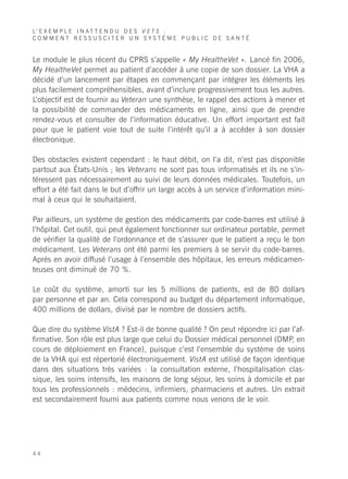 L’ E X E M P L E I N A T T E N D U D E S V E T S :
COMMENT RESSUSCITER UN SYSTÈME PUBLIC DE SANTÉ


Le module le plus récent du CPRS s’appelle « My HealtheVet ». Lancé fin 2006,
My HealtheVet permet au patient d’accéder à une copie de son dossier. La VHA a
décidé d’un lancement par étapes en commençant par intégrer les éléments les
plus facilement compréhensibles, avant d’inclure progressivement tous les autres.
L’objectif est de fournir au Veteran une synthèse, le rappel des actions à mener et
la possibilité de commander des médicaments en ligne, ainsi que de prendre
rendez-vous et consulter de l’information éducative. Un effort important est fait
pour que le patient voie tout de suite l’intérêt qu’il a à accéder à son dossier
électronique.

Des obstacles existent cependant : le haut débit, on l’a dit, n’est pas disponible
partout aux États-Unis ; les Veterans ne sont pas tous informatisés et ils ne s’in-
téressent pas nécessairement au suivi de leurs données médicales. Toutefois, un
effort a été fait dans le but d’offrir un large accès à un service d’information mini-
mal à ceux qui le souhaitaient.

Par ailleurs, un système de gestion des médicaments par code-barres est utilisé à
l’hôpital. Cet outil, qui peut également fonctionner sur ordinateur portable, permet
de vérifier la qualité de l’ordonnance et de s’assurer que le patient a reçu le bon
médicament. Les Veterans ont été parmi les premiers à se servir du code-barres.
Après en avoir diffusé l’usage à l’ensemble des hôpitaux, les erreurs médicamen-
teuses ont diminué de 70 %.

Le coût du système, amorti sur les 5 millions de patients, est de 80 dollars
par personne et par an. Cela correspond au budget du département informatique,
400 millions de dollars, divisé par le nombre de dossiers actifs.

Que dire du système VistA ? Est-il de bonne qualité ? On peut répondre ici par l’af-
firmative. Son rôle est plus large que celui du Dossier médical personnel (DMP, en
cours de déploiement en France), puisque c’est l’ensemble du système de soins
de la VHA qui est répertorié électroniquement. VistA est utilisé de façon identique
dans des situations très variées : la consultation externe, l’hospitalisation clas-
sique, les soins intensifs, les maisons de long séjour, les soins à domicile et par
tous les professionnels : médecins, infirmiers, pharmaciens et autres. Un extrait
est secondairement fourni aux patients comme nous venons de le voir.




44
 