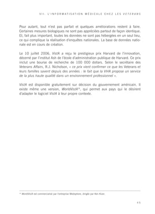V I I . L’ I N F O R M AT I S AT I O N M É D I C A L E C H E Z L E S V E T E R A N S




Pour autant, tout n’est pas parfait et quelques améliorations restent à faire.
Certaines mesures biologiques ne sont pas appréciées partout de façon identique.
Et, fait plus important, toutes les données ne sont pas hébergées en un seul lieu,
ce qui complique la réalisation d’enquêtes nationales. La base de données natio-
nale est en cours de création.

Le 10 juillet 2006, VistA a reçu le prestigieux prix Harvard de l’innovation,
décerné par l’institut Ash de l’école d’administration publique de Harvard. Ce prix
inclut une bourse de recherche de 100 000 dollars. Selon le secrétaire des
Veterans Affairs, R.J. Nicholson, « ce prix vient confirmer ce que les Veterans et
leurs familles savent depuis des années : le fait que la VHA propose un service
de la plus haute qualité dans un environnement professionnel ».

VistA est disponible gratuitement sur décision du gouvernement américain. Il
existe même une version, WorldVistA28, qui permet aux pays qui le désirent
d’adapter le logiciel VistA à leur propre contexte.




28
     WorldVistA est commercialisé par l’entreprise Medsphere, dirigée par Ken Kizer.


                                                                                                      45
 