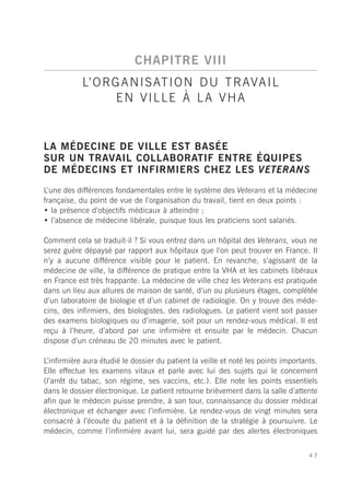 CHAPITRE VIII
            L’ O R G A N I S AT I O N D U T R AVA I L
                    EN VILLE À LA VHA


LA MÉDECINE DE VILLE EST BASÉE
SUR UN TRAVAIL COLLABORATIF ENTRE ÉQUIPES
DE MÉDECINS ET INFIRMIERS CHEZ LES VETERANS
L’une des différences fondamentales entre le système des Veterans et la médecine
française, du point de vue de l’organisation du travail, tient en deux points :
• la présence d’objectifs médicaux à atteindre ;
• l’absence de médecine libérale, puisque tous les praticiens sont salariés.

Comment cela se traduit-il ? Si vous entrez dans un hôpital des Veterans, vous ne
serez guère dépaysé par rapport aux hôpitaux que l’on peut trouver en France. Il
n’y a aucune différence visible pour le patient. En revanche, s’agissant de la
médecine de ville, la différence de pratique entre la VHA et les cabinets libéraux
en France est très frappante. La médecine de ville chez les Veterans est pratiquée
dans un lieu aux allures de maison de santé, d’un ou plusieurs étages, complétée
d’un laboratoire de biologie et d’un cabinet de radiologie. On y trouve des méde-
cins, des infirmiers, des biologistes, des radiologues. Le patient vient soit passer
des examens biologiques ou d’imagerie, soit pour un rendez-vous médical. Il est
reçu à l’heure, d’abord par une infirmière et ensuite par le médecin. Chacun
dispose d’un créneau de 20 minutes avec le patient.

L’infirmière aura étudié le dossier du patient la veille et noté les points importants.
Elle effectue les examens vitaux et parle avec lui des sujets qui le concernent
(l’arrêt du tabac, son régime, ses vaccins, etc.). Elle note les points essentiels
dans le dossier électronique. Le patient retourne brièvement dans la salle d’attente
afin que le médecin puisse prendre, à son tour, connaissance du dossier médical
électronique et échanger avec l’infirmière. Le rendez-vous de vingt minutes sera
consacré à l’écoute du patient et à la définition de la stratégie à poursuivre. Le
médecin, comme l’infirmière avant lui, sera guidé par des alertes électroniques


                                                                                    47
 