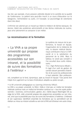 L’ E X E M P L E I N A T T E N D U D E S V E T S :
COMMENT RESSUSCITER UN SYSTÈME PUBLIC DE SANTÉ


(du fait, par exemple, d’une pression artérielle élevée) et le contrôle de la qualité
de l’ordonnance. Le patient sera peut-être inscrit à un cours d’éducation sur le
tabagisme, l’alimentation ou autre, s’il l’accepte. Le pourcentage de volontaires
étant très élevé.

L’infirmier est valorisé par un travail qui libère le médecin de tâches basiques. Ce
dernier, libéré des problèmes administratifs et des tâches médicales de routine,
peut ainsi pleinement se consacrer à son métier.


La reconnaissance et la formation

                                                  Le système de mesure de la per-
                                                  formance, le travail en équipe,
« La VHA a sa propre                              l’organisation de la médecine de
                                                  ville, le dossier médical électro-
université qui propose                            nique contribuent chacun à l’effi-
                                                  cacité et à la satisfaction du
des programmes                                    personnel de la VHA. Mais le
accessibles sur son                               tableau ne serait pas complet si
                                                  l’on occultait deux outils intéres-
intranet, et la possibilité                       sants :
                                                  • le « High Performance Model ».
de suivre des formations                          Il s’agit d’un outil de gestion de
à l’extérieur »                                   carrière devant permettre d’identi-
                                                  fier et de suivre les professionnels
                                                  à haut potentiel. Bon profession-
nel, compétent sur le fond, dynamique, apte au travail en équipe ? Ces points font
l’objet d’un jugement sur la base d’indicateurs adaptés au poste occupé ;

• la VA université pédagogique ou Learning University (VALU).
La VHA a sa propre université, la VALU. Celle-ci n’est pas un institut de formation
médicale continue mais un institut de formation continue sur « tous les sujets profes-
sionnels » (sciences, communication, gestion, etc.). Gérée depuis Washington DC au
siège de la VHA, cette université propose des programmes accessibles sur son intra-
net, ainsi que la possibilité pour tous de suivre des formations à l’extérieur. L’intéressé
et son superviseur identifient ensemble les formations qui lui permettront soit de
réaliser au mieux sa mission actuelle au sein de la VHA soit d’évoluer vers autre chose.


48
 