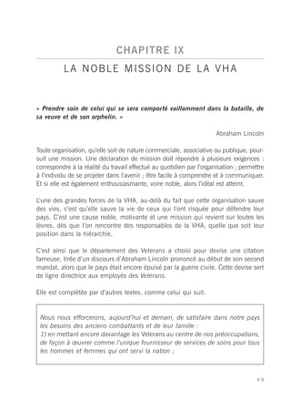 CHAPITRE IX
          LA NOBLE MISSION DE LA VHA


« Prendre soin de celui qui se sera comporté vaillamment dans la bataille, de
sa veuve et de son orphelin. »

                                                                      Abraham Lincoln

Toute organisation, qu’elle soit de nature commerciale, associative ou publique, pour-
suit une mission. Une déclaration de mission doit répondre à plusieurs exigences :
correspondre à la réalité du travail effectué au quotidien par l’organisation ; permettre
à l’individu de se projeter dans l’avenir ; être facile à comprendre et à communiquer.
Et si elle est également enthousiasmante, voire noble, alors l’idéal est atteint.

L’une des grandes forces de la VHA, au-delà du fait que cette organisation sauve
des vies, c’est qu’elle sauve la vie de ceux qui l’ont risquée pour défendre leur
pays. C’est une cause noble, motivante et une mission qui revient sur toutes les
lèvres, dès que l’on rencontre des responsables de la VHA, quelle que soit leur
position dans la hiérarchie.

C’est ainsi que le département des Veterans a choisi pour devise une citation
fameuse, tirée d’un discours d’Abraham Lincoln prononcé au début de son second
mandat, alors que le pays était encore épuisé par la guerre civile. Cette devise sert
de ligne directrice aux employés des Veterans.

Elle est complétée par d’autres textes, comme celui qui suit.


 Nous nous efforcerons, aujourd’hui et demain, de satisfaire dans notre pays
 les besoins des anciens combattants et de leur famille :
 1) en mettant encore davantage les Veterans au centre de nos préoccupations,
 de façon à œuvrer comme l’unique fournisseur de services de soins pour tous
 les hommes et femmes qui ont servi la nation ;



                                                                                      49
 